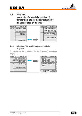 113
REG-DA
REG-DA operating manual
7.4 Programs
(parameters for parallel regulation of
transformers and for the compensation of
the voltage drop on the line)
7.4.1 Selection of the parallel programs (regulation
programs)
For background information on “Parallel Programs”, please see
Page 271.
Õ
Õ
 