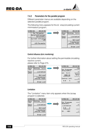 114
REG-DA
REG-DA operating manual
7.4.2 Parameters for the parallel program
Different parameter menus are available depending on the
selected parallel program.
The following menu appears for the ∆I · sinϕ (circulating current
minimisation) program.
Control influence (Icirc monitoring)
For further information about setting the permissible circulating
reactive current,
please refer to Page 275.
Limitation
The “Limitation” menu item only appears when the ∆cosϕ
program is selected.
 