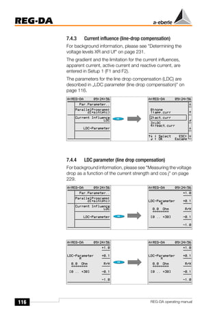 116
REG-DA
REG-DA operating manual
7.4.3 Current influence (line-drop compensation)
For background information, please see "Determining the
voltage levels XR and Uf" on page 231.
The gradient and the limitation for the current influences,
apparent current, active current and reactive current, are
entered in Setup 1 (F1 and F2).
The parameters for the line drop compensation (LDC) are
described in „LDC parameter (line drop compensation)” on
page 116.
7.4.4 LDC parameter (line drop compensation)
For background information, please see "Measuring the voltage
drop as a function of the current strength and cos j" on page
229.
Õ
Õ
 