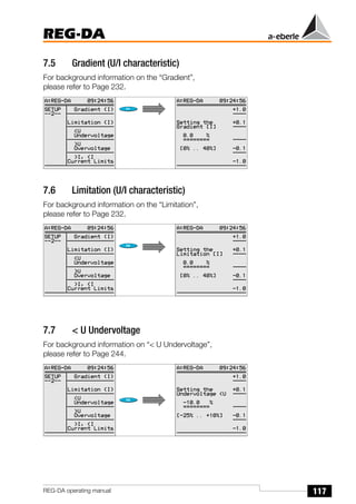 117
REG-DA
REG-DA operating manual
7.5 Gradient (U/I characteristic)
For background information on the “Gradient”,
please refer to Page 232.
7.6 Limitation (U/I characteristic)
For background information on the “Limitation”,
please refer to Page 232.
7.7 < U Undervoltage
For background information on “< U Undervoltage”,
please refer to Page 244.
 