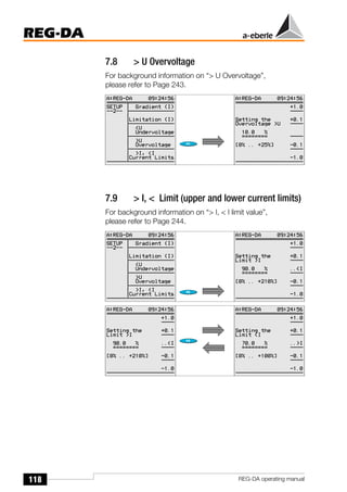 118
REG-DA
REG-DA operating manual
7.8 > U Overvoltage
For background information on “> U Overvoltage”,
please refer to Page 243.
7.9 > I, < Limit (upper and lower current limits)
For background information on “> I, < I limit value”,
please refer to Page 244.
 