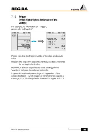 119
REG-DA
REG-DA operating manual
7.10 Trigger
inhibit high (highest limit value of the
voltage)
For background information on “Trigger”,
please refer to Page 242.
Please note that the trigger must be entered as an absolute
value.
Reason: The respective setpoint is normally used as a reference
for setting the limit value.
However, if multiple setpoints are used, the trigger limit
“wanders” between the selected setpoints.
In general there is only one voltage − independent of the
selected setpoint − which triggers a transformer or outputs a
message, thus it is always better to enter the trigger limit in V.
 