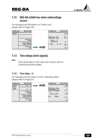 121
REG-DA
REG-DA operating manual
7.12 REG-DA inhibit low when undervoltage
occurs
For background information on “Inhibit Low”,
please refer to Page 245.
7.13 Time delays (limit signals)
Note
Each parameter or limit value can function with an
individual switching delay!
7.13.1 Time delay > U
For background information on the “switching delay”,
please refer to Page 241.
 