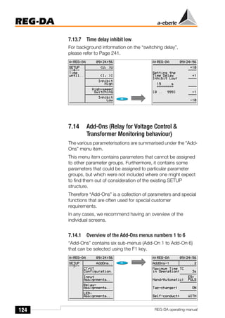124
REG-DA
REG-DA operating manual
7.13.7 Time delay inhibit low
For background information on the “switching delay”,
please refer to Page 241.
7.14 Add-Ons (Relay for Voltage Control &
Transformer Monitoring behaviour)
The various parameterisations are summarised under the “Add-
Ons” menu item.
This menu item contains parameters that cannot be assigned
to other parameter groups. Furthermore, it contains some
parameters that could be assigned to particular parameter
groups, but which were not included where one might expect
to find them out of consideration of the existing SETUP
structure.
Therefore “Add-Ons” is a collection of parameters and special
functions that are often used for special customer
requirements.
In any cases, we recommend having an overview of the
individual screens.
7.14.1 Overview of the Add-Ons menus numbers 1 to 6
“Add-Ons” contains six sub-menus (Add-On 1 to Add-On 6)
that can be selected using the F1 key.
 