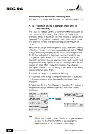 126
REG-DA
REG-DA operating manual
All the menu points are described sequentially below.
The description beings with Add-On 1 and ends with Add-On 6.
7.14.2 Maximum time TC in operation (motor-drive-in
operation-time)
The Relay for Voltage Control & Transformer Monitoring can be
used to monitor the running time of the motor drive (tap-
changer). If the set maximum time has run out, a signal will be
triggered. This signal can be used to switch off the motor drive.
This protects the tap-changer against passing through all
cycles.
If the PAN-D voltage monitoring unit is used, the maximum time
of the tap-changer in operation can only be set via the PAN-D
voltage monitoring unit (refer to the PAN-D operating manual).
To do this, first enter the maximum running time of the tap-
changer per tap in “Add-On 1”. The maximum time TC in
operation signal can then be assigned to an input (refer to input
assignments (binary inputs) on see "Input assignments (binary
inputs)" on page 142). Finally, the message “tap-changer
interrupted” can be output via a relay output (refer to see "Relay
assignments" on page 143).
There are two ways to parameterise the relay:
1. “Maximum Time of Tap-Changer in Operation-F” outputs a
continuous message when the specified maximum time is
exceeded.
2. “Maximum Time of Tap-Changer in Operation-F+” outputs a
temporary message when the specified maximum time is
exceeded.
Note
Measure the running time of the tap-changer and enter
a value for the maximum time of tap-changer in
operation that is two to three seconds bigger.
 