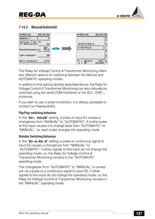 127
REG-DA
REG-DA operating manual
7.14.3 Manual/Automatic
The Relay for Voltage Control & Transformer Monitoring offers
two different options for switching between the Manual and
AUTOMATIC operating modes.
In addition to the options already described above, the Relay for
Voltage Control & Transformer Monitoring can also naturally be
switched using the serial COM interfaces or the IEC-, DNP-...
protocols.
If you wish to use a serial connection, it is always advisable to
contact our headquarters.
Flip/Flop switching behaviour
In the “E5: PULSE“ setting, a pulse at input E5 causes a
changeover from “MANUAL” to “AUTOMATIC”. A further pulse
at this input causes it to change back from “AUTOMATIC” to
“MANUAL”, i.e. each pulse changes the operating mode.
Bistable Switching Behaviour
In the “E5-A/E6-H” setting, a pulse or continuous signal to
input E5 causes a changeover from “MANUAL” to
“AUTOMATIC”. Further signals to this input do not change the
operating mode, i.e. the Relay for Voltage Control &
Transformer Monitoring remains in the “AUTOMATIC”
operating mode.
The changeover from “AUTOMATIC” to “MANUAL” is carried
out via a pulse or a continuous signal to input E6. Further
signals to this input do not change the operating mode, i.e. the
Relay for Voltage Control & Transformer Monitoring remains in
the “MANUAL” operating mode.
Õ
Õ
 