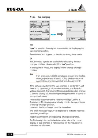 128
REG-DA
REG-DA operating manual
7.14.4 Tap-changing
OFF
“OFF” is selected if no signals are available for displaying the
tap-changer position.
Two dashes “--” appear on the display in regulator mode.
ON
If BCD-coded signals are available for displaying the tap-
changer position, please select the “ON” position.
In the regulator mode, the display shows the tap-changer
position.
Note
If an error occurs (BCD signals are present and the tap-
changer parameter is set to “ON”), please check the
connections and the selected “input assignment”.
If the software switch for the tap-changes is set to “ON”, yet
there is no tap-change information available, the Relay for
Voltage Control & Transformer Monitoring displays tap-change
0. Such a display could cause operating personnel to come to
wrong conclusions.
Please also observe that the Relay for Voltage Control &
Transformer Monitoring automatically checks the correctness
of the tap-changer position.
However, the tap-changer must be turned on.
The error message “TapErr” is displayed to indicate incorrect
tap-changer settings.
TapErr is activated if an illogical tap-change is signalled.
TapErr is only intended to be informative, since the correct
display of tap-changes is not essential for the regulation of
individual transformers.
Õ
Õ
 