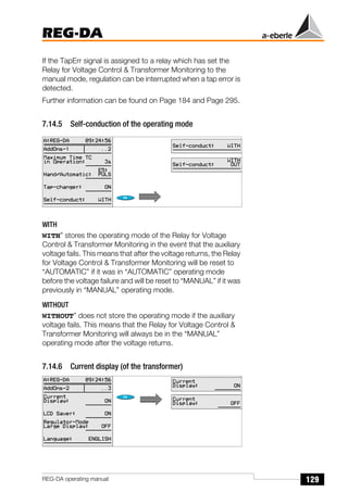 129
REG-DA
REG-DA operating manual
If the TapErr signal is assigned to a relay which has set the
Relay for Voltage Control & Transformer Monitoring to the
manual mode, regulation can be interrupted when a tap error is
detected.
Further information can be found on Page 184 and Page 295.
7.14.5 Self-conduction of the operating mode
WITH
WITH” stores the operating mode of the Relay for Voltage
Control & Transformer Monitoring in the event that the auxiliary
voltage fails. This means that after the voltage returns, the Relay
for Voltage Control & Transformer Monitoring will be reset to
“AUTOMATIC” if it was in “AUTOMATIC” operating mode
before the voltage failure and will be reset to “MANUAL” if it was
previously in “MANUAL” operating mode.
WITHOUT
WITHOUT” does not store the operating mode if the auxiliary
voltage fails. This means that the Relay for Voltage Control &
Transformer Monitoring will always be in the “MANUAL”
operating mode after the voltage returns.
7.14.6 Current display (of the transformer)
 