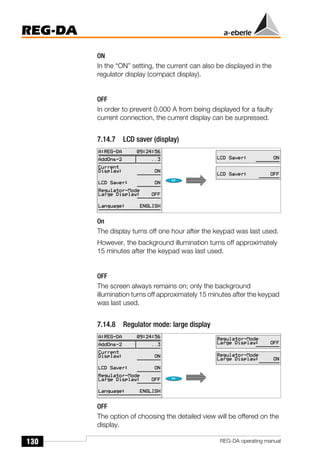 130
REG-DA
REG-DA operating manual
ON
In the “ON” setting, the current can also be displayed in the
regulator display (compact display).
OFF
In order to prevent 0.000 A from being displayed for a faulty
current connection, the current display can be surpressed.
7.14.7 LCD saver (display)
On
The display turns off one hour after the keypad was last used.
However, the background illumination turns off approximately
15 minutes after the keypad was last used.
OFF
The screen always remains on; only the background
illumination turns off approximately 15 minutes after the keypad
was last used.
7.14.8 Regulator mode: large display
OFF
The option of choosing the detailed view will be offered on the
display.
 