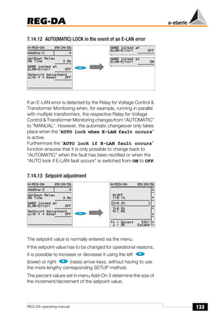 133
REG-DA
REG-DA operating manual
7.14.12 AUTO(MATIC) LOCK in the event of an E-LAN error
If an E-LAN error is detected by the Relay for Voltage Control &
Transformer Monitoring when, for example, running in parallel
with multiple transformers, the respective Relay for Voltage
Control & Transformer Monitoring changes from “AUTOMATIC”
to “MANUAL”. However, the automatic changeover only takes
place when the “AUTO lock when E-LAN fault occurs”
is active.
Furthermore the “AUTO lock if E-LAN fault occurs”
function ensures that it is only possible to change back to
“AUTOMATIC” when the fault has been rectified or when the
“AUTO lock if E-LAN fault occurs” is switched from ON to OFF.
7.14.13 Setpoint adjustment
The setpoint value is normally entered via the menu.
If the setpoint value has to be changed for operational reasons,
it is possible to increase or decrease it using the left
(lower) or right (raise) arrow keys, without having to use
the more lengthy corresponding SETUP method.
The percent values set in menu Add-On 3 determine the size of
the increment/decrement of the setpoint value.
Õ
Õ
 