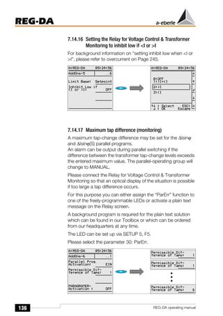 136
REG-DA
REG-DA operating manual
7.14.16 Setting the Relay for Voltage Control & Transformer
Monitoring to inhibit low if <I or >I
For background information on “setting inhibit low when <I or
>I”, please refer to overcurrent on Page 245.
7.14.17 Maximum tap difference (monitoring)
A maximum tap-change difference may be set for the ∆Isinϕ
and ∆Isinϕ(S) parallel programs.
An alarm can be output during parallel switching if the
difference between the transformer tap-change levels exceeds
the entered maximum value. The parallel-operating group will
change to MANUAL.
Please connect the Relay for Voltage Control & Transformer
Monitoring so that an optical display of the situation is possible
if too large a tap difference occurs.
For this purpose you can either assign the “ParErr” function to
one of the freely-programmable LEDs or activate a plain text
message on the Relay screen.
A background program is required for the plain text solution
which can be found in our Toolbox or which can be ordered
from our headquarters at any time.
The LED can be set up via SETUP 5, F5.
Please select the parameter 30: ParErr.
Õ
Õ
 