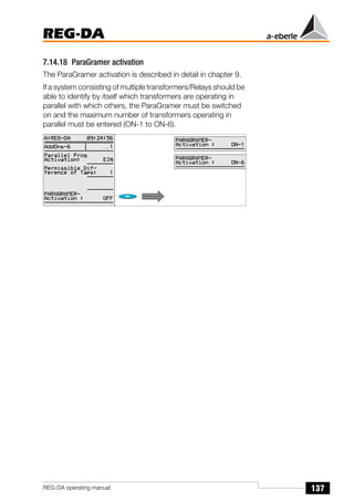 137
REG-DA
REG-DA operating manual
7.14.18 ParaGramer activation
The ParaGramer activation is described in detail in chapter 9.
If a system consisting of multiple transformers/Relays should be
able to identify by itself which transformers are operating in
parallel with which others, the ParaGramer must be switched
on and the maximum number of transformers operating in
parallel must be entered (ON-1 to ON-6).
 
