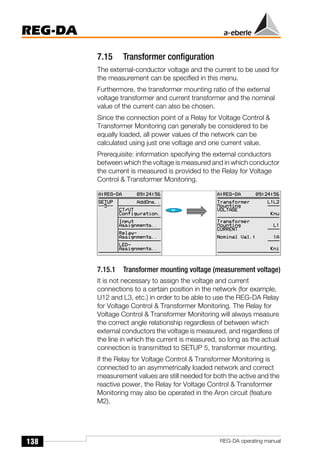138
REG-DA
REG-DA operating manual
7.15 Transformer configuration
The external-conductor voltage and the current to be used for
the measurement can be specified in this menu.
Furthermore, the transformer mounting ratio of the external
voltage transformer and current transformer and the nominal
value of the current can also be chosen.
Since the connection point of a Relay for Voltage Control &
Transformer Monitoring can generally be considered to be
equally loaded, all power values of the network can be
calculated using just one voltage and one current value.
Prerequisite: information specifying the external conductors
between which the voltage is measured and in which conductor
the current is measured is provided to the Relay for Voltage
Control & Transformer Monitoring.
7.15.1 Transformer mounting voltage (measurement voltage)
It is not necessary to assign the voltage and current
connections to a certain position in the network (for example,
U12 and L3, etc.) in order to be able to use the REG-DA Relay
for Voltage Control & Transformer Monitoring. The Relay for
Voltage Control & Transformer Monitoring will always measure
the correct angle relationship regardless of between which
external conductors the voltage is measured, and regardless of
the line in which the current is measured, so long as the actual
connection is transmitted to SETUP 5, transformer mounting.
If the Relay for Voltage Control & Transformer Monitoring is
connected to an asymmetrically loaded network and correct
measurement values are still needed for both the active and the
reactive power, the Relay for Voltage Control & Transformer
Monitoring may also be operated in the Aron circuit (feature
M2).
 