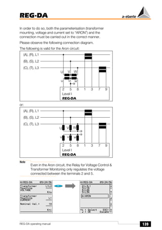 139
REG-DA
REG-DA operating manual
In order to do so, both the parameterisation (transformer
mounting, voltage and current set to “ARON”) and the
connection must be carried out in the correct manner.
Please observe the following connection diagram.
The following is valid for the Aron circuit:
or:
Note
Even in the Aron circuit, the Relay for Voltage Control &
Transformer Monitoring only regulates the voltage
connected between the terminals 2 and 5.
2 5 8 1 3 7 9
REG-DA
(A), (R), L1
(B), (S), L2
(C), (T), L3
Level I
U V W
u v w
2 5 8 1 3 7 9
REG-DA
(A), (R), L1
(B), (S), L2
(C), (T), L3
Level I
U V W
u v w
Õ
Õ
 