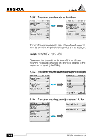 140
REG-DA
REG-DA operating manual
7.15.2 Transformer mounting ratio for the voltage
The transformer mounting ratio (Knu) of the voltage transformer
must be entered if the primary voltage value is to be displayed.
Example: 20 KV/100 V ➔ Knu = 200
Please note that the scale for the input of the transformer
mounting ratio can be changed, and therefore adapted to the
requirements, by using the F3 key.
7.15.3 Transformer mounting current (conductor connection)
7.15.4 Transformer mounting current (conversion 1 A / 5 A)
Õ
Õ
 