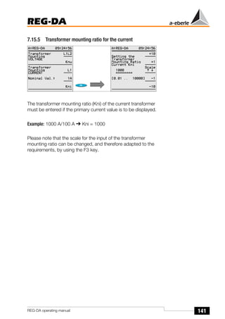 141
REG-DA
REG-DA operating manual
7.15.5 Transformer mounting ratio for the current
The transformer mounting ratio (Kni) of the current transformer
must be entered if the primary current value is to be displayed.
Example: 1000 A/100 A ➔ Kni = 1000
Please note that the scale for the input of the transformer
mounting ratio can be changed, and therefore adapted to the
requirements, by using the F3 key.
 