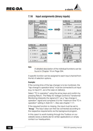 142
REG-DA
REG-DA operating manual
7.16 Input assignments (binary inputs)
Note
A detailed description of the individual functions can be
found in Chapter 16 on Page 294.
A specific function can be assigned to each input channel from
the list of selection options.
Example:
If the running time of the tap-changer is to be monitored, the
“tap-change in operation lamp” must be connected to an input
(e.g. to input E1, as is the case on delivery).
Select “TC in operation” using the arrow keys and confirm by
pressing Return. The Relay for Voltage Control & Transformer
Monitoring interprets the signal at E1 as a “tap-change in
operation” signal and compares it to the “maximum time TC in
operation” setting in Add-On 1. Also see chapter 7.17.
If the required function is missing, the input must be set to
“Prog”. The input value can then be connected according to
the respective requirements via the background program.
In this case it is worth looking through the Toolbox on our
website (www.a-eberle.de) for similar applications or simply
contact our headquarters.
Õ
Õ
 