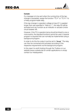 144
REG-DA
REG-DA operating manual
Example:
If a message is to be sent when the running time of the tap-
changer is exceeded, assign the function “TC-F” or “TC-F+” to
a freely programmable relay.
If the tap-changer in operation voltage at input E1 is applied
longer than was specified in “Add-on 1”, the relay R3 will be
activated and can function as an indicator or actuator (motor
circuit breaker off).
However, if the TC in operation lamp should be linked to one or
more events, the standard functions cannot be used. A special
program is required that can normally be implemented using a
background program.
In order to do this the output must be set to “Prog”. The relay
can then be connected and activated according to the
respective requirements via the background program.
In this case it is worth looking through the Toolbox on our
website (www.a-eberle.de) for similar applications or simply
contact our headquarters.
 