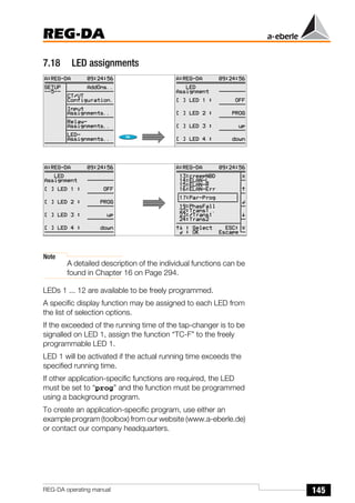 145
REG-DA
REG-DA operating manual
7.18 LED assignments
Note
A detailed description of the individual functions can be
found in Chapter 16 on Page 294.
LEDs 1 ... 12 are available to be freely programmed.
A specific display function may be assigned to each LED from
the list of selection options.
If the exceeded of the running time of the tap-changer is to be
signalled on LED 1, assign the function “TC-F” to the freely
programmable LED 1.
LED 1 will be activated if the actual running time exceeds the
specified running time.
If other application-specific functions are required, the LED
must be set to “prog” and the function must be programmed
using a background program.
To create an application-specific program, use either an
example program (toolbox) from our website (www.a-eberle.de)
or contact our company headquarters.
Õ
Õ
 