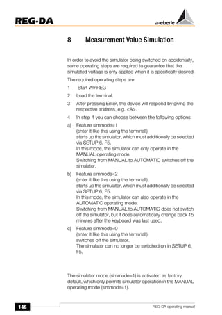 146
REG-DA
REG-DA operating manual
8 Measurement Value Simulation
In order to avoid the simulator being switched on accidentally,
some operating steps are required to guarantee that the
simulated voltage is only applied when it is specifically desired.
The required operating steps are:
1 Start WinREG
2 Load the terminal.
3 After pressing Enter, the device will respond by giving the
respective address, e.g. <A>.
4 In step 4 you can choose between the following options:
a) Feature simmode=1
(enter it like this using the terminal!)
starts up the simulator, which must additionally be selected
via SETUP 6, F5.
In this mode, the simulator can only operate in the
MANUAL operating mode.
Switching from MANUAL to AUTOMATIC switches off the
simulator.
b) Feature simmode=2
(enter it like this using the terminal!)
starts up the simulator, which must additionally be selected
via SETUP 6, F5.
In this mode, the simulator can also operate in the
AUTOMATIC operating mode.
Switching from MANUAL to AUTOMATIC does not switch
off the simulator, but it does automatically change back 15
minutes after the keyboard was last used.
c) Feature simmode=0
(enter it like this using the terminal!)
switches off the simulator.
The simulator can no longer be switched on in SETUP 6,
F5.
The simulator mode (simmode=1) is activated as factory
default, which only permits simulator operation in the MANUAL
operating mode (simmode=1).
 