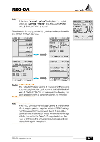 147
REG-DA
REG-DA operating manual
Note
If the term “Actual Value” is displayed in capital
letters as “ACTUAL VALUE”, the „MEASUREMENT
VALUE SIMULATION” is active!
The simulator for the quantities U, I, and ϕ can be activated in
the SETUP 6/STATUS menu.
Caution!
The Relay for Voltage Control & Transformer Monitoring
automatically switches back from the „MEASUREMENT
VALUE SIMULATION” to normal regulation if no key has
been pressed within a period of approx. 15 minutes!
Note
If the REG-DA Relay for Voltage Control & Transformer
Monitoring is operated together with the PAN-D voltage
monitoring unit (connected via E-LAN), it should be
observed that in simulation mode the simulated voltage
will also be fed to the PAN-D. During simulation, the
PAN-D only sees the simulated input voltage and not
the real voltage of the system.
Õ
Õ
 