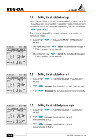 148
REG-DA
REG-DA operating manual
8.1 Setting the simulated voltage
When the simulator is turned on (simmode=1 or simmode = 2)
, the voltage can be simulated in regulator mode, measurement
transducer mode and recorder mode using the two arrow keys
and .
The phase angle and the current can only be simulated in
transducer mode.
➪ Select “F2” in “MEASUREMENT TRANSDUCER
MODE”
➪ The right arrow key raises the simulated voltage in
0.5 V increments (when Knu=1).
➪ The left arrow key lowers the simulated voltage in
0.5 V increments (when Knu=1).
8.2 Setting the simulated current
➪ Select “F2” in “MEASUREMENT TRANSDUCER
MODE”
➪ ”F2” increases the simulated current incrementally.
➪ “F3” decreases the simulated current incrementally.
8.3 Setting the simulated phase angle
➪ Select “F2” in “MEASUREMENT TRANSDUCER
MODE”
➪ ”F4” increases the simulated current
in increments of 1.0 °.
➪ ”F5” increases the simulated current
in increments of 1.0 °.
 