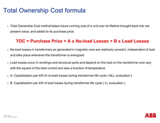 Total Ownership Cost formula
§ Total Ownership Cost method takes future running cost of a unit over its lifetime brought back into net
present value, and added to its purchase price.
TOC = Purchase Price + A x No-load Losses + B x Load Losses
§ No-load losses in transformers as generated in magnetic core are relatively constant, independent of load
and take place whenever the transformer is energized
§ Load losses occur in windings and structural parts and depend on the load on the transformer and vary
with the square of the load current and also a function of temperature
§ A: Capitalization per kW of no-load losses during transformer life cycle ( NLL evaluation )
§ B: Capitalization per kW of load losses during transformer life cycle ( LL evaluation )
ABB China
July 1, 2018 | Slide 25
 