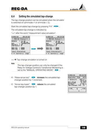 149
REG-DA
REG-DA operating manual
8.4 Setting the simulated tap-change
The tap-change position can be simulated when the simulator
is switched on (simmode=1 or simmode = 2).
Start the simulated tap-change by pressing “F4” .
The simulated tap-change is indicated by
“++” after the word “measurement value simulation”.
++ ➔ Tap-change simulation is turned on
Note
The tap-changer position can only be changed if the
Relay for Voltage Control & Transformer Monitoring is
set to the “MANUAL OPERATING MODE” .
➪ “Raise arrow key” increases the simulated tap-
changer position by 1 increment.
➪ “Arrow key lower” reduces the simulated
tap-changer position by 1.
 