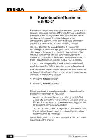 150
REG-DA
REG-DA operating manual
9 Parallel Operation of Transformers
with REG-DA
Parallel switching of several transformers must be prepared in
advance. In general, the taps of the transformers regulated in
parallel must first be adjusted to each other and the circuit
breakers and disconnectors have to be put in the
corresponding position. Then, all of the Relays switched in
parallel must be informed of these switching statuses.
The REG-DA Relay for Voltage Control & Transformer
Monitoring is provided with a program section which is capable
of independently recognizing the switching statuses of the
individual transformers and can automatically group the
transformers according to these switching statuses so that only
those Relays feeding on one joint busbar work in parallel.
It is, of course, also possible to work in the standard way in
which the parallel-switching operation is manually activated.
Both procedures require specific preparations to be carried out
on the device in advance. The preparations to be carried out are
described in the following sections:
➪ Preparing manual activation
➪ Preparing automatic activation
Before selecting the regulation procedure, please check the
boundary conditions of the regulation.
Are the transformers the same or differing models? Is it
possible to connect the individual Relays with each other via
E-LAN, or is the distance between each feeding point too
large making connection impossible?
Should the transformers be regulated so that they all have
the same tap-changer position or should the circulating
reactive current be minimised?
One of the regulation procedures listed below can be chosen
depending on the answer:
 