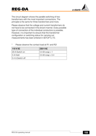 153
REG-DA
REG-DA operating manual
The circuit diagram shows the parallel switching of two
transformers with the most important connections. The
principle is the same for three transformers and more.
Please observe that the voltage and current transformers do
not have to be connected in the shown manner. Every possible
type of connection of the individual conductors is possible.
However, it is important to ensure that the transformer
configuration or switching status for carrying out
measurements has been entered in SETUP 5, F2.
* Please observe the contact load at R1 and R2!
110 V DC 230 V AC
20 A Switch on 5 A @ cosϕ = 1
5 A Hold 3 A @ cosϕ = 0.4
0.4 A Switch off
 