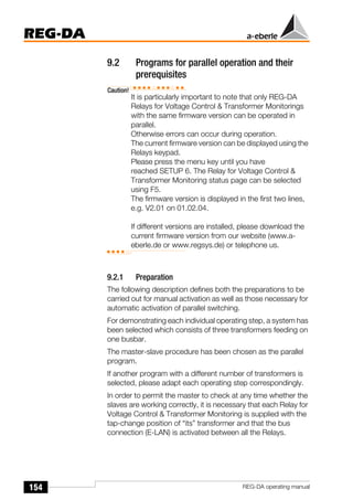 154
REG-DA
REG-DA operating manual
9.2 Programs for parallel operation and their
prerequisites
Caution!
It is particularly important to note that only REG-DA
Relays for Voltage Control & Transformer Monitorings
with the same firmware version can be operated in
parallel.
Otherwise errors can occur during operation.
The current firmware version can be displayed using the
Relays keypad.
Please press the menu key until you have
reached SETUP 6. The Relay for Voltage Control &
Transformer Monitoring status page can be selected
using F5.
The firmware version is displayed in the first two lines,
e.g. V2.01 on 01.02.04.
If different versions are installed, please download the
current firmware version from our website (www.a-
eberle.de or www.regsys.de) or telephone us.
9.2.1 Preparation
The following description defines both the preparations to be
carried out for manual activation as well as those necessary for
automatic activation of parallel switching.
For demonstrating each individual operating step, a system has
been selected which consists of three transformers feeding on
one busbar.
The master-slave procedure has been chosen as the parallel
program.
If another program with a different number of transformers is
selected, please adapt each operating step correspondingly.
In order to permit the master to check at any time whether the
slaves are working correctly, it is necessary that each Relay for
Voltage Control & Transformer Monitoring is supplied with the
tap-change position of “its” transformer and that the bus
connection (E-LAN) is activated between all the Relays.
 