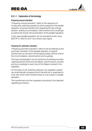 155
REG-DA
REG-DA operating manual
9.2.1.1 Explanation of terminology
Preparing manual activation
“Preparing manual activation” refers to the sequence of
consecutive switching operations which prepare for the parallel
operation of several transformers (adjusting the tap-change
position, adding circuit breakers, disconnectors and couplings)
as well as the actual manual activation of the parallel regulation.
In this case parallel regulation can be activated via the menu
(SETUP 5, Add-On 6) or via a binary input signal.
Preparing for automatic activation
“Preparing automatic activation” refers to the simultaneous and
automatic activation of the parallel operation of several
transformers as a function of the logical position (off/on) of all of
the circuit breakers, disconnectors and couplings.
This type of preparation can be carried out by feeding a busbar
replica (positions of the circuit breakers, disconnectors, bus ties
and bus couplings) to each one of the Relays involved in the
regulation.
On the basis of the switching statuses, the regulation system
can automatically recognise which transformer is supposed to
work with which other transformer(s) on one busbar in parallel
operation.
The transformers are then regulated according to the selected
regulating procedure.
 