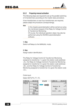 156
REG-DA
REG-DA operating manual
9.2.2 Preparing manual activation
The following steps are required to set up the parallel-switching
of 3 transformers according to the master-slave procedure.
If two transformers or even four transformers are required,
please adapt the procedure correspondingly.
Note
In this chapter parameterisation will be carried out using
the membrane keypad of the Relay for Voltage Control
& Transformer Monitoring.
Of course, the individual operation steps may also be
performed using the WinREG parameterisation
software.
1. Step
Switch all Relays to the MANUAL mode.
2. Step
Assign station identification.
The Relay for Voltage Control & Transformer Monitoring
assigned to transformer 1 is given the station code (address)
<A>, the Relay for Voltage Control & Transformer Monitoring
assigned to transformer 2 is given the station code (address)
<B>, and the Relay for Voltage Control & Transformer
Monitoring assigned to transformer 3 is given the station code
<C>.
Code input:
Select SETUP 6, F1, F2.
A to Z4
 