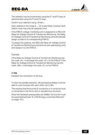 157
REG-DA
REG-DA operating manual
This address may be incremented using the F1 and F2 keys or
decremented using the F4 and F5 keys.
Confirm your selection using <Enter>.
Each address in the range A ... Z4 is permitted, however each
station code may only be assigned once.
If the PAN-D voltage monitoring unit is assigned to a REG-DA
Relay for Voltage Control & Transformer Monitoring, the Relay
for Voltage Control & Transformer Monitoring will automatically
assign a code to its corresponding PAN-D.
To assign this address, the REG-DA Relay for Voltage Control
& Transformer Monitoring increments its own address (by one!)
and assigns it to the PAN-D.
Example:
If the Relay for Voltage Control & Transformer Monitoring has
the code <A>, it will assign the code <A1> to the PAN-D. If the
Relay for Voltage Control & Transformer Monitoring has the
code <B9>, it will assign the code <C> to the PAN-D.
3. Step
Establish the connection to the bus.
To start the parallel operation, all participating Relays must be
able to communicate with each other via E-LAN.
This requires that the bus link (2-conductor or 4-conductor bus)
is connected in the line-to-line or standard bus structure.
Once the hardware prerequisites are fulfilled, the bus link must
be parameterised [see "E-LAN (Energy-Local Area Network)"
on page 101].
 