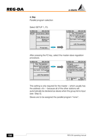 158
REG-DA
REG-DA operating manual
4. Step
Parallel program selection
Select SETUP 1, F5.
After pressing the F2 key, select the master-slave regulation
procedure.
This setting is only required for the master − which usually has
the address <A> − because all of the other stations will
automatically be declared as slaves when the group list is input
(see Step 5).
Slaves are to be assigned the parallel program “none''.
Õ
Õ
 