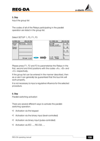 159
REG-DA
REG-DA operating manual
5. Step
Input the group list
The codes of all of the Relays participating in the parallel
operation are listed in the group list.
Select SETUP 1, F5, F1, F5
Please press F1, F2 and F3 to parameterise the Relays in the
first, second and third positions with the codes <A>, <B> and
<C> respectively.
If the group list can be entered in the manner described, then
as a rule it can generally be guaranteed that the bus link will
work properly.
It is not necessary to input a regulative influence for the selected
procedure.
6. Step
Parallel switching activation
There are several different ways to activate the parallel-
switching operation:
➪ Activation via the keypad
➪ Activation via the binary input (level-controlled)
➪ Activation via binary input (pulse-controlled)
➪ Activation via IEC ..., RS 232, ...
 