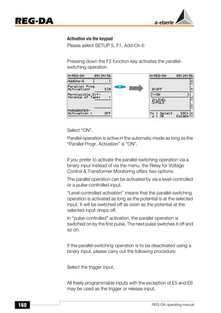 160
REG-DA
REG-DA operating manual
Activation via the keypad
Please select SETUP 5, F1, Add-On 6
Pressing down the F2 function key activates the parallel-
switching operation.
Select “ON”.
Parallel operation is active in the automatic mode as long as the
“Parallel Progr. Activation” is “ON”.
If you prefer to activate the parallel-switching operation via a
binary input instead of via the menu, the Relay for Voltage
Control & Transformer Monitoring offers two options:
The parallel operation can be activated by via a level-controlled
or a pulse-controlled input.
“Level-controlled activation” means that the parallel-switching
operation is activated as long as the potential is at the selected
input. It will be switched off as soon as the potential at the
selected input drops off.
In “pulse-controlled” activation, the parallel operation is
switched on by the first pulse. The next pulse switches it off and
so on.
If the parallel-switching operation is to be deactivated using a
binary input, please carry out the following procedure:
Select the trigger input.
All freely programmable inputs with the exception of E5 and E6
may be used as the trigger or release input.
Õ
Õ
 