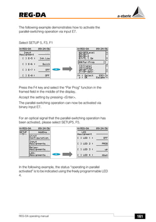 161
REG-DA
REG-DA operating manual
The following example demonstrates how to activate the
parallel-switching operation via input E7.
Select SETUP 5, F3, F1
Press the F4 key and select the “Par Prog” function in the
framed field in the middle of the display.
Accept the setting by pressing <Enter>.
The parallel-switching operation can now be activated via
binary input E7.
For an optical signal that the parallel-switching operation has
been activated, please select SETUP5, F5.
In the following example, the status “operating in parallel
activated” is to be indicated using the freely programmable LED
4.
Õ
Õ
 