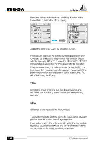 162
REG-DA
REG-DA operating manual
Press the F5 key and select the “Par Prog” function in the
framed field in the middle of the display.
Accept the setting for LED 4 by pressing <Enter>.
If the present status of the parallel switching operation (ON/
OFF) is to be fed back to the potential-free contact, please
select a free relay (R3 to R11) using the F4 key in the SETUP 5
menu and also assign the Par Prog parameter to this relay.
If the parallel operation is to be activated or deactivated in a
level-controlled or pulse-controlled manner, please select the
preferred activation method (level or pulse) in SETUP 5, F1,
Add-On 6 using the F2 key.
7. Step
Switch the circuit breakers, bus ties, bus couplings and
disconnectors according to the planned parallel-switching
operation.
8. Step
Switch all of the Relays to the AUTO mode.
The master first sets all of the slaves to its actual tap-changer
position in order to start the voltage regulation.
In normal operation, the voltage is held within the permissible
regulative deviation (bandwidth) and all transformers involved
are regulated to the same tap-changer position.
Õ
Õ
 