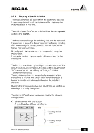 163
REG-DA
REG-DA operating manual
9.2.3 Preparing automatic activation
The ParaGramer can be loaded from the start menu as a tool
for preparing the automatic activation and for displaying the
switching status in real time.
The artificial word ParaGramer is derived from the terms parallel
and one-line diagram.
The ParaGramer displays the switching status of the individual
transformers in a one-line diagram and can be loaded from the
start menu using the F5 key, provided that the ParaGramer
feature has been activated.
Normally up to six transformers can be operated using the
ParaGramer.
In a special version, however, up to 10 transformers can be
connected.
The function is activated by feeding a complete busbar replica
(circuit breakers, disconnectors, bus ties and bus couplings) of
“its” transformer into each Relay for Voltage Control &
Transformer Monitoring.
The regulation system can automatically recognise which
transformer is to work with which other transformer(s) on a
busbar in parallel operation on the basis of the switching
statuses.
Busbars that are connected via bus coupling(s) are treated as
one single busbar by the system.
The standard ParaGramer version can display the following
configurations:
➪ 2 transformers with one busbar
(1 circuit breaker (LS) per transformer)
Note
= Switching element
= Switching element
open
closed
LS
 