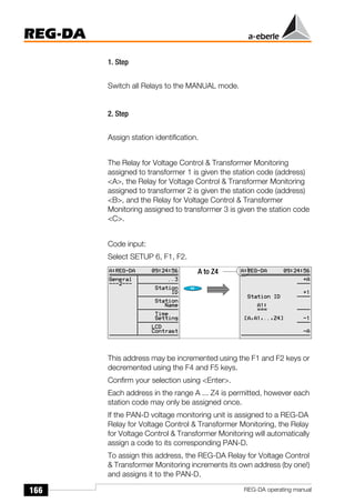 166
REG-DA
REG-DA operating manual
1. Step
Switch all Relays to the MANUAL mode.
2. Step
Assign station identification.
The Relay for Voltage Control & Transformer Monitoring
assigned to transformer 1 is given the station code (address)
<A>, the Relay for Voltage Control & Transformer Monitoring
assigned to transformer 2 is given the station code (address)
<B>, and the Relay for Voltage Control & Transformer
Monitoring assigned to transformer 3 is given the station code
<C>.
Code input:
Select SETUP 6, F1, F2.
This address may be incremented using the F1 and F2 keys or
decremented using the F4 and F5 keys.
Confirm your selection using <Enter>.
Each address in the range A ... Z4 is permitted, however each
station code may only be assigned once.
If the PAN-D voltage monitoring unit is assigned to a REG-DA
Relay for Voltage Control & Transformer Monitoring, the Relay
for Voltage Control & Transformer Monitoring will automatically
assign a code to its corresponding PAN-D.
To assign this address, the REG-DA Relay for Voltage Control
& Transformer Monitoring increments its own address (by one!)
and assigns it to the PAN-D.
A to Z4
 