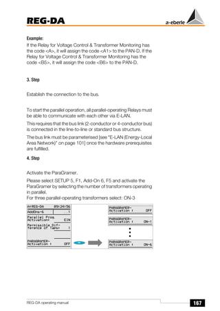 167
REG-DA
REG-DA operating manual
Example:
If the Relay for Voltage Control & Transformer Monitoring has
the code <A>, it will assign the code <A1> to the PAN-D. If the
Relay for Voltage Control & Transformer Monitoring has the
code <B5>, it will assign the code <B6> to the PAN-D.
3. Step
Establish the connection to the bus.
To start the parallel operation, all parallel-operating Relays must
be able to communicate with each other via E-LAN.
This requires that the bus link (2-conductor or 4-conductor bus)
is connected in the line-to-line or standard bus structure.
The bus link must be parameterised [see "E-LAN (Energy-Local
Area Network)" on page 101] once the hardware prerequisites
are fulfilled.
4. Step
Activate the ParaGramer.
Please select SETUP 5, F1, Add-On 6, F5 and activate the
ParaGramer by selecting the number of transformers operating
in parallel.
For three parallel-operating transformers select: ON-3
 