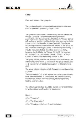 168
REG-DA
REG-DA operating manual
5. Step
Parameterisation of the group list.
The number of participating parallel-operating transformers
(n=3) is specified by inputting the group list.
The group list is numbered consecutively and each Relay for
Voltage Control & Transformer Monitoring must be
parameterised in the same order. The Relay for Voltage Control
& Transformer Monitoring of the first transformer must be first in
the group list, the Relay for Voltage Control & Transformer
Monitoring of the second transformer second in the group list,
etc. The Relay for Voltage Control & Transformer Monitoring ID
may be freely selected as described above. For clarity,
however, the first Relay for Voltage Control & Transformer
Monitoring should be assigned code A:, Relay for Voltage
Control & Transformer Monitoring 2 code B:, etc.
The group list also specifies the number of transformers shown
in the ParaGramer mode (2 positions in the group list occupied
=> 2 transformers, 3 positions occupied => 3 transformers,
etc.).
The group list also indicates which Relays are presently working
together:
Three symbols (+,*,=), which appear before the group list entry
have been introduced to characterise the parallel-operating
transformers. Relays with the same symbol are presently
feeding on one busbar.
The following procedure should be carried out for each Relay
for Voltage Control & Transformer Monitoring:
Setup 1
<F5> “Programs”
<F1> “Par. Parameters”
<F5> “E-LAN group list”, => Enter the stations
 