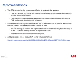 Recommendations
ABB China
July 1, 2018 | Slide 27
§ The TOC should be the procurement factor to evaluate the tenders.
§ TOC is a reduced LCC model and the appropriate methodology to balance purchase price
and the future cost of losses!
§ TOC methodology with loss evaluations can contribute to improving energy efficiency of
T&D equipment and reducing CO2 emissions.
§ In the long term, Mongolia needs to use TOC to choose more economic transformer
with the correct value of each saved kilowatt of loss.
§ CIGRE report gives reasons that capitalized costs of no-load losses may be in the range of
8,000 - 17,000 €/kW today and may be higher in the future.
§ Set different loss evaluations for different regions.
§ ABB provides a link to calculate A and B values as follows:
http://www.abb.com/product/ap/db0003db004283/8d0c2ff91428abad852577f800743144.aspx
 