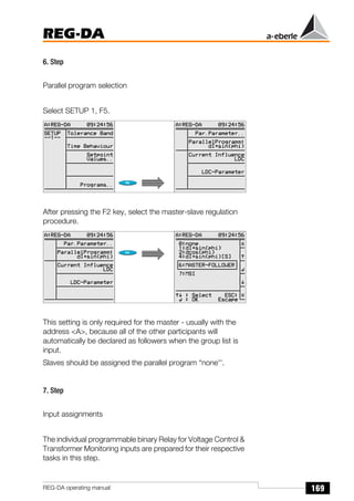 169
REG-DA
REG-DA operating manual
6. Step
Parallel program selection
Select SETUP 1, F5.
After pressing the F2 key, select the master-slave regulation
procedure.
This setting is only required for the master - usually with the
address <A>, because all of the other participants will
automatically be declared as followers when the group list is
input.
Slaves should be assigned the parallel program “none''.
7. Step
Input assignments
The individual programmable binary Relay for Voltage Control &
Transformer Monitoring inputs are prepared for their respective
tasks in this step.
Õ
Õ
 