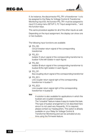 170
REG-DA
REG-DA operating manual
If, for instance, the disconnector PG_TR1 of transformer 1 is to
be assigned to the Relay for Voltage Control & Transformer
Monitoring input E8, the function PG_TR1 must be assigned to
input E 8 using menu SETUP 5, F3 “Input assignments...” and
the function keys.
This same procedure applies for all of the other inputs as well.
Depending on the input assignment, the display can show one
or two busbars.
The following input functions are available:
❑ PG_CB:
Circuit breaker return signal of the corresponding
transformer
❑ PG_IS1:
Isolator 1 return signal of the corresponding transformer to
busbar 1 (the left isolator in each figure)
❑ PG_IS2:
Isolator 2 return signal of the corresponding transformer to
busbar 2 (the right isolator in each figure)
❑ PG_CP:
Bus coupling return signal of the corresponding transformer
❑ PG_SC1:
Line coupler return signal right of the corresponding
transformer in busbar 1
❑ PG_SC2:
Line coupler return signal right of the corresponding
transformer in busbar 2
Note
A solution is also available for applications in which the
busbars are coupled crosswise.
The “crosslink” feature makes it easy to master this task.
This type of busbar arrangement is not described here
since it is not used very frequently. If it is required,
please contact our headquarters. This option is already
available on your Relay for Voltage Control &
Transformer Monitoring and can be activated at any
time using the Firmware feature.
 