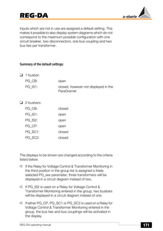 171
REG-DA
REG-DA operating manual
Inputs which are not in use are assigned a default setting. This
makes it possible to also display system diagrams which do not
correspond to the maximum possible configuration with one
circuit breaker, two disconnectors, one bus coupling and two
bus ties per transformer.
Summary of the default settings:
❑ 1 busbar:
PG_CB: open
PG_IS1: closed, however not displayed in the
ParaGramer
❑ 2 busbars:
PG_CB: closed
PG_IS1: open
PG_IS2: open
PG_CP: open
PG_SC1: closed
PG_SC2: closed
The displays to be shown are changed according to the criteria
listed below:
➪ If the Relay for Voltage Control & Transformer Monitoring in
the third position in the group list is assigned a freely
selected PG_xxx parameter, three transformers will be
displayed in a circuit diagram instead of two.
➪ If PG_IS2 is used on a Relay for Voltage Control &
Transformer Monitoring entered in the group, two busbars
will be displayed in a circuit diagram instead of one.
➪ If either PG_CP, PG_SC1 or PG_SC2 is used on a Relay for
Voltage Control & Transformer Monitoring entered in the
group, the bus ties and bus couplings will be activated in
the display.
 