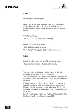 172
REG-DA
REG-DA operating manual
8. Step
Displaying the busbar replica
Depending on the parameterised group list, the overview
screen will display two to six relays. In addition to the
ParaGramer overview, it is also possible to select a detailed
display.
Selection summary:
<MENU>, <F5> => ParaGramer summary
Selecting the switching status:
<F5> Switching status/overview
Use “<” and “>” to scroll in the Switching status view.
9. Step
Switch all of the relays to the AUTO operating mode.
The parallel operation is activated automatically.
Various checks are included in order to ensure that the
regulation works safely in all circumstances
This means that the bus connection is also always monitored
as well as the tap-change positon of the transformers operating
in parallel.
If, for example, a tap-change position is reported that is not
logical (TapErr) or a Relay for Voltage Control & Transformer
Monitoring in the system cannot be addressed (ParErr), the
regulation is stopped immediately and the corresponding error
flag is set.
For information about TapErr and ParErr see "Description of the
ParErr and TapErr error flags" on page 184.
 