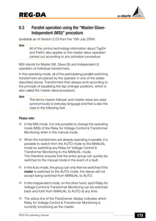 173
REG-DA
REG-DA operating manual
9.3 Parallel operation using the “Master-Slave-
Independent (MSI)” procedure
(available as of Version 2.03 from the 16th July 2004)
Note
All of the control technology information about TapErr
and ParErr also applies to the master-slave operation
carried out according to any activation procedure.
MSI stands for Master (M), Slave (S) and Independent (I)
operation of individual transformers.
In this operating mode, all of the participating parallel-switching
transformers are placed by the operator in one of the states
described above. Transformers then always work according to
the principle of equalising the tap-changer positions, which is
also called the master-slave procedure.
Note
The terms master-follower and master-slave are used
synonymously is everyday language and that is also the
case in the following text.
Please note:
➪ In the MSI mode, it is only possible to change the operating
mode (MSI) of the Relay for Voltage Control & Transformer
Monitoring when in the manual mode.
➪ When the transformers are already operating in parallel, it is
possible to switch from the AUTO mode to the MANUAL
mode by switching any Relay for Voltage Control &
Transformer Monitoring to the MANUAL mode.
This therefore ensures that the entire group can quickly be
switched to the manual mode in the event of a fault.
➪ In the Auto mode, the group can only then be switched if the
master is switched to the AUTO mode; the slaves will not
accept being switched from MANUAL to AUTO.
➪ In the independent mode, on the other hand, each Relay for
Voltage Control & Transformer Monitoring can be switched
back and forth from MANUAL to AUTO at any time.
➪ The status line of the ParaGramer display indicates which
Relay for Voltage Control & Transformer Monitoring is
currently functioning as the master.
 