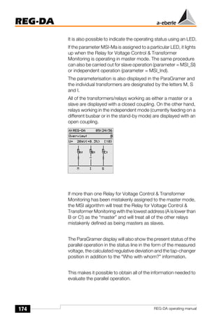 174
REG-DA
REG-DA operating manual
It is also possible to indicate the operating status using an LED.
If the parameter MSI-Ma is assigned to a particular LED, it lights
up when the Relay for Voltage Control & Transformer
Monitoring is operating in master mode. The same procedure
can also be carried out for slave operation (parameter = MSI_Sl)
or independent operation (parameter = MSI_Ind).
The parameterisation is also displayed in the ParaGramer and
the individual transformers are designated by the letters M, S
and I.
All of the transformers/relays working as either a master or a
slave are displayed with a closed coupling. On the other hand,
relays working in the independent mode (currently feeding on a
different busbar or in the stand-by mode) are displayed with an
open coupling.
If more than one Relay for Voltage Control & Transformer
Monitoring has been mistakenly assigned to the master mode,
the MSI algorithm will treat the Relay for Voltage Control &
Transformer Monitoring with the lowest address (A is lower than
B or C!) as the “master” and will treat all of the other relays
mistakenly defined as being masters as slaves.
The ParaGramer display will also show the present status of the
parallel operation in the status line in the form of the measured
voltage, the calculated regulative deviation and the tap-changer
position in addition to the “Who with whom?” information.
This makes it possible to obtain all of the information needed to
evaluate the parallel operation.
 